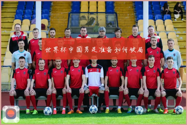 世界杯中国男足准备如何破局