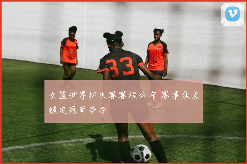 女篮世界杯决赛赛程公布 赛事焦点锁定冠军争夺