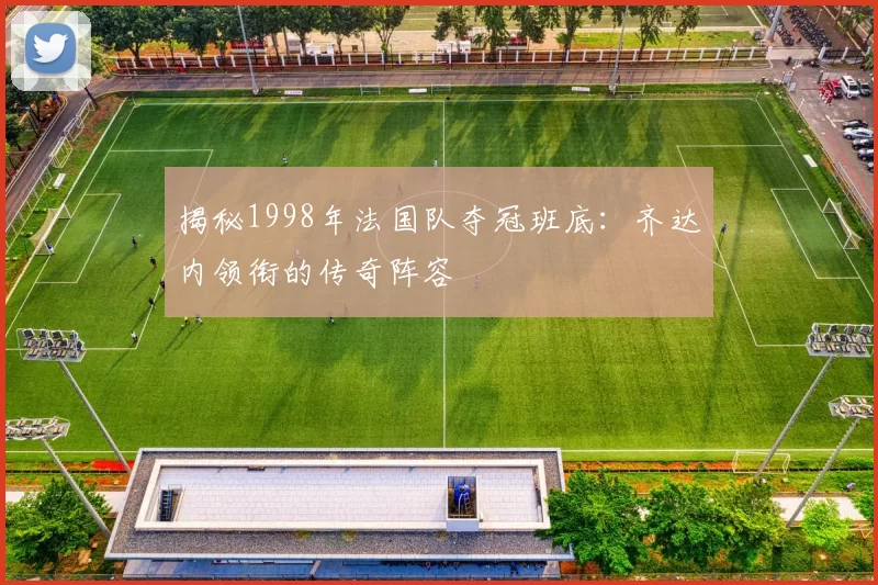 揭秘1998年法国队夺冠班底：齐达内领衔的传奇阵容
