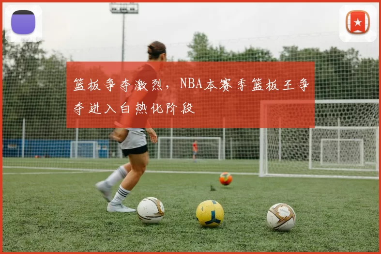 篮板争夺激烈，NBA本赛季篮板王争夺进入白热化阶段