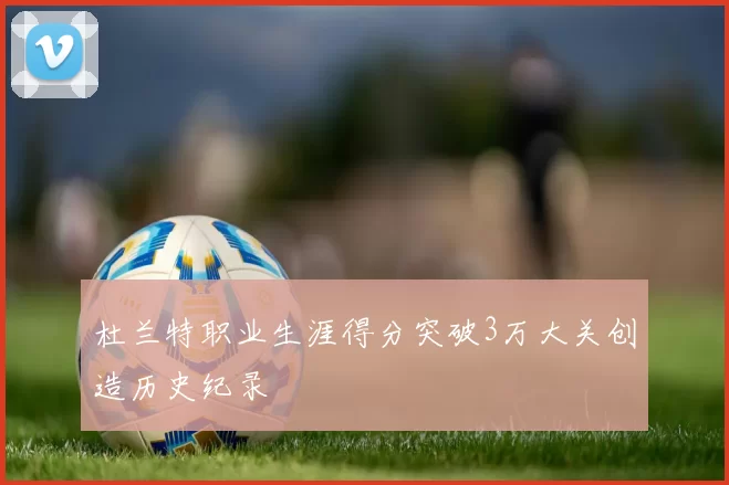 杜兰特职业生涯得分突破3万大关创造历史纪录