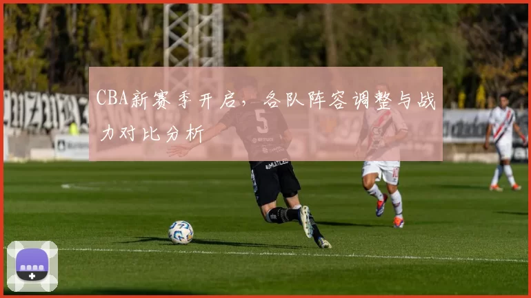 CBA新赛季开启，各队阵容调整与战力对比分析