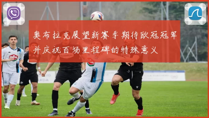 奥布拉克展望新赛季期待欧冠冠军并庆祝百场里程碑的特殊意义