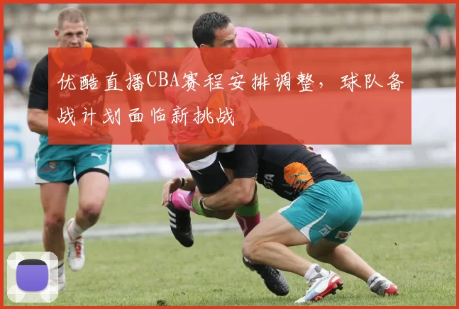 优酷直播CBA赛程安排调整，球队备战计划面临新挑战