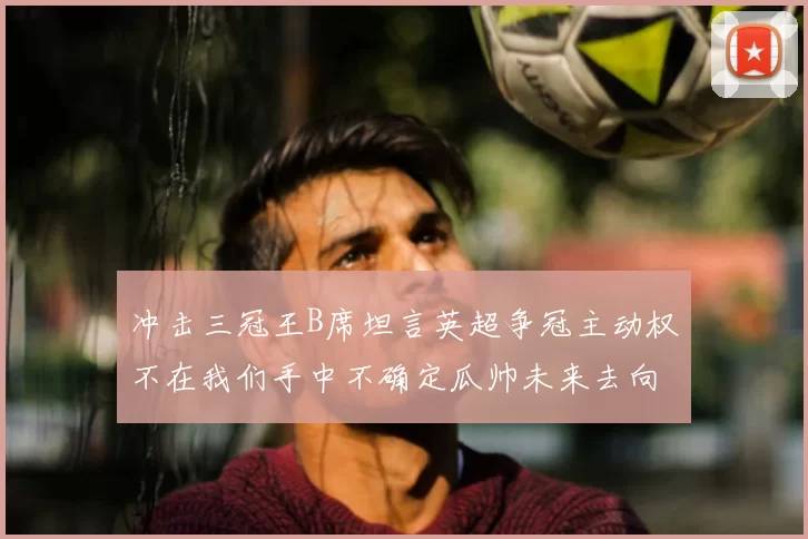 冲击三冠王B席坦言英超争冠主动权不在我们手中不确定瓜帅未来去向