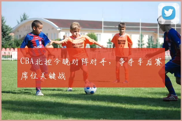 CBA北控今晚对阵对手，争夺季后赛席位关键战