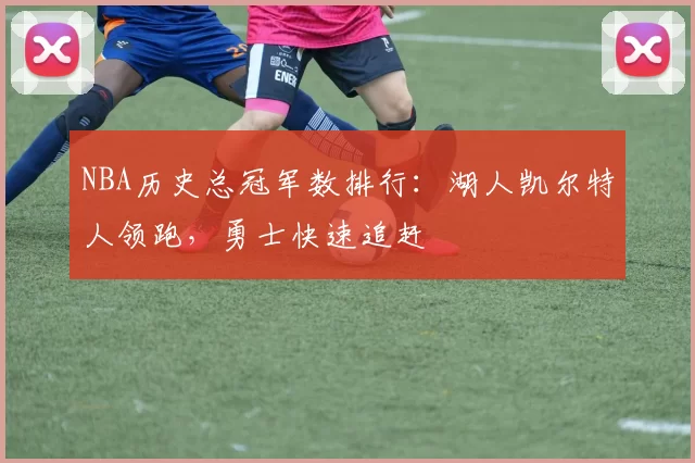 NBA历史总冠军数排行：湖人凯尔特人领跑，勇士快速追赶