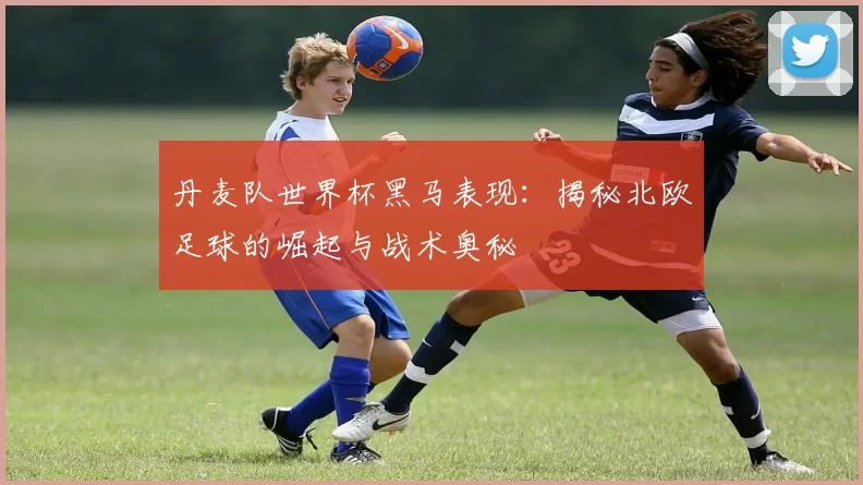 丹麦队世界杯黑马表现：揭秘北欧足球的崛起与战术奥秘