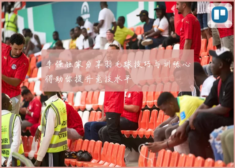 李强独家分享羽毛球技巧与训练心得助你提升竞技水平