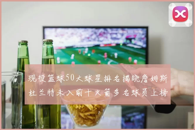 现役篮球50大球星排名揭晓詹姆斯杜兰特未入前十火箭多名球员上榜前五竞争激烈