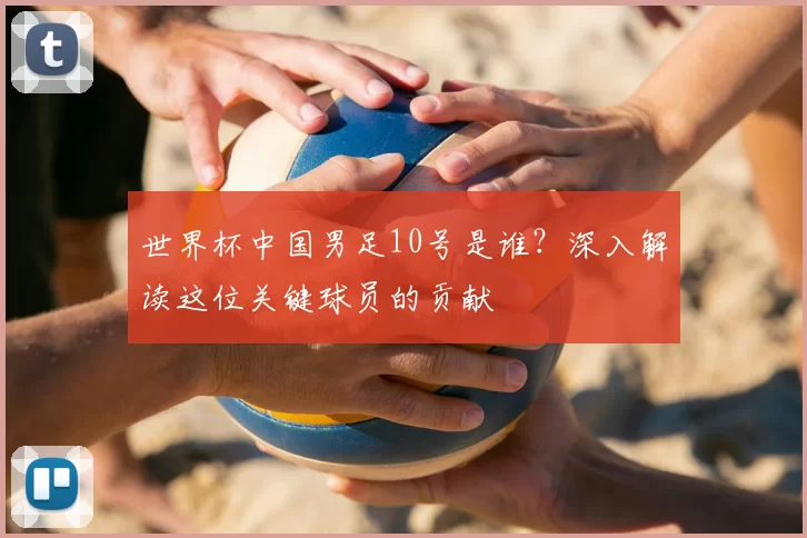 世界杯中国男足10号是谁？深入解读这位关键球员的贡献