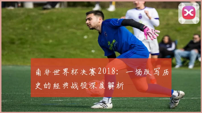 南非世界杯决赛2018：一场改写历史的经典战役深度解析