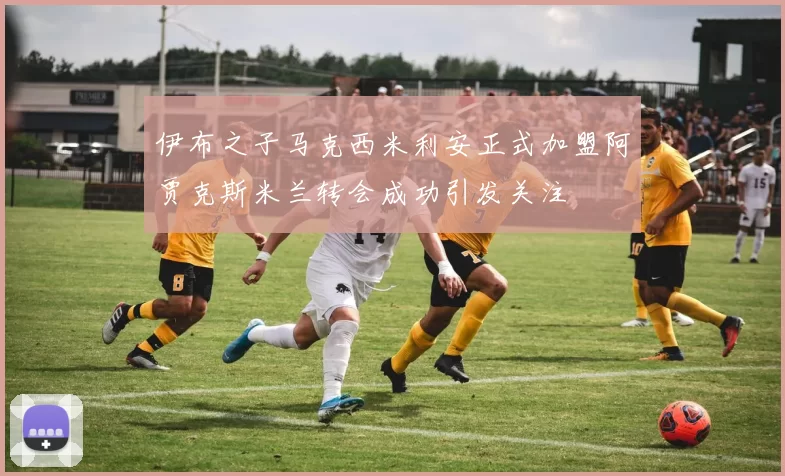 伊布之子马克西米利安正式加盟阿贾克斯米兰转会成功引发关注