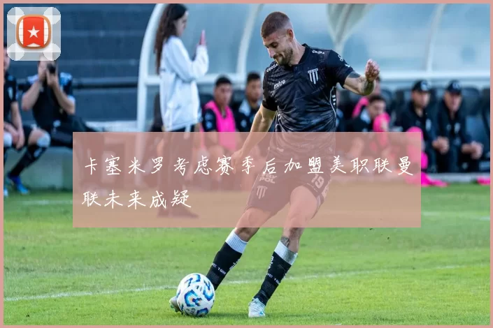 卡塞米罗考虑赛季后加盟美职联曼联未来成疑