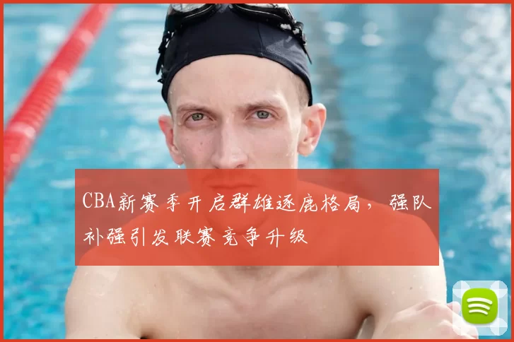 CBA新赛季开启群雄逐鹿格局，强队补强引发联赛竞争升级