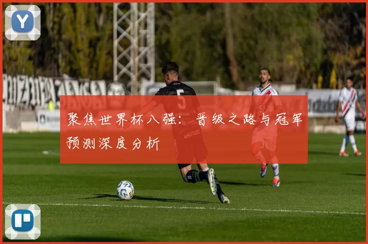 聚焦世界杯八强：晋级之路与冠军预测深度分析