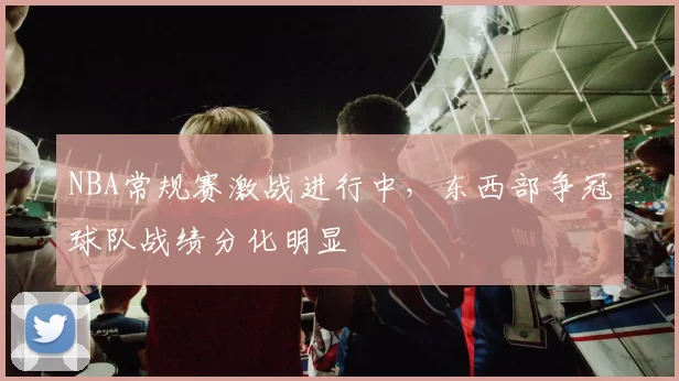 NBA常规赛激战进行中，东西部争冠球队战绩分化明显